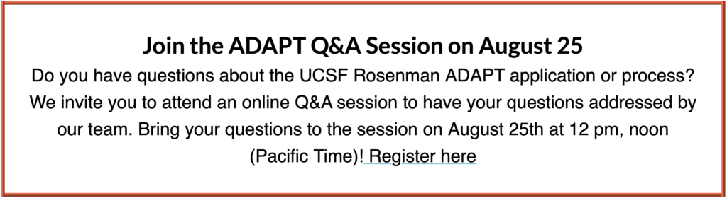 Join the ADAPT Q&A Session on August 25
Do you have questions about the UCSF Rosenman ADAPT application or process? We invite you to attend an online Q&A session to have your questions addressed by our team. Bring your questions to the session on August 25th at 12 pm, noon (Pacific Time)! Register here